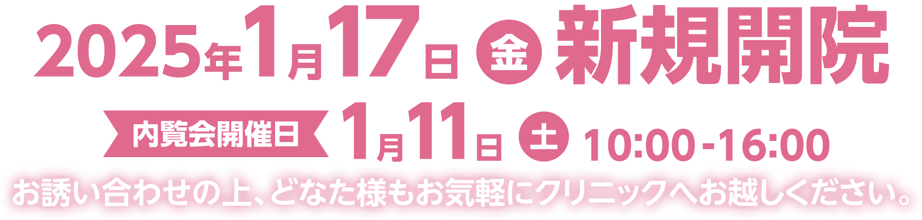 2025年1月17日(金) 新規開院 内覧会開催日 1月11日(土)10：00-16：00 お誘い合わせの上、どなた様もお気軽にクリニックへお越しください。